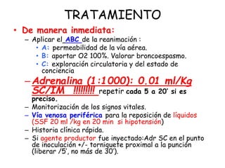 TRATAMIENTO
• De manera inmediata:
– Aplicar el ABC de la reanimación :
• A: permeabilidad de la vía aérea.
• B: aportar O2 100%. Valorar broncoespasmo.
• C: exploración circulatoria y del estado de
conciencia
–Adrenalina (1:1000): 0.01 ml/Kg
SC/IM !!!!!!!!! repetir cada 5 a 20’ si es
preciso.
– Monitorización de los signos vitales.
– Vía venosa periférica para la reposición de líquidos
(SSF 20 ml /kg en 20 min si hipotensión)
– Historia clínica rápida.
– Si agente productor fue inyectado:Adr SC en el punto
de inoculación +/- torniquete proximal a la punción
(liberar /5’, no más de 30’).
 