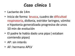 Caso clinico 1
• Lactante de 14m
• Inicia de forma brusca, cuadro de dificultad
respiratoria, disfonia, estridor laringeo, vómito
e hipotonia generalizada progresiva de unos
10 min de evolución
• El padre le había dado una pipa ( estaban
comiendo pipas)
• AP: sin interés
• AF: hermano APLV
 