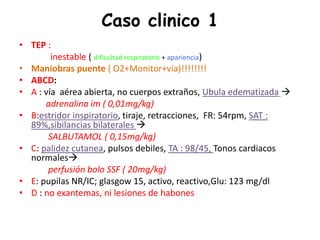 Caso clinico 1
• TEP :
inestable ( dificultad respiratorio + apariencia)
• Maniobras puente ( O2+Monitor+via)!!!!!!!!
• ABCD:
• A : vía aérea abierta, no cuerpos extraños, Ubula edematizada 
adrenalina im ( 0,01mg/kg)
• B:estridor inspiratorio, tiraje, retracciones, FR: 54rpm, SAT :
89%,sibilancias bilaterales 
SALBUTAMOL ( 0,15mg/kg)
• C: palidez cutanea, pulsos debiles, TA : 98/45, Tonos cardiacos
normales
perfusión bolo SSF ( 20mg/kg)
• E: pupilas NR/IC; glasgow 15, activo, reactivo,Glu: 123 mg/dl
• D : no exantemas, ni lesiones de habones
 
