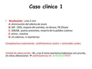 Caso clinico 1
• Revaluación : a los 5 min
A: disminución del edema de úvula
B: SAT : 95%, mejoría del estridor, no disnea, FR:35rpm
C: 109/68 , pulsos presentes, mejoría de la palidez cutánea
E: activa , reactiva
D: sin edemas, ni exantemas
Completamos tratamiento : antihistamicos orales + corticoides orales
Unidad de observación : 6h, a las 6 inicia exantema habonoso con prurito,
sin otras alteraciones  antihistamicos im e INGRESO!!!!!!!
 