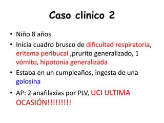 Caso clinico 2
• Niño 8 años
• Inicia cuadro brusco de dificultad respiratoria,
eritema peribucal ,prurito generalizado, 1
vómito, hipotonia generalizada
• Estaba en un cumpleaños, ingesta de una
golosina
• AP: 2 anafilaxias por PLV, UCI ULTIMA
OCASIÓN!!!!!!!!!
 