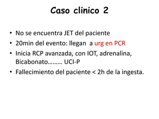 Caso clinico 2
• No se encuentra JET del paciente
• 20min del evento: llegan a urg en PCR
• Inicia RCP avanzada, con IOT, adrenalina,
Bicabonato……… UCI-P
• Fallecimiento del paciente < 2h de la ingesta.
 