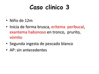 Caso clinico 3
• Niño de 12m
• Inicia de forma brusca, eritema peribucal,
exantema habonoso en tronco, prurito,
vómito
• Segunda ingesta de pescado blanco
• AP: sin antecedentes
 
