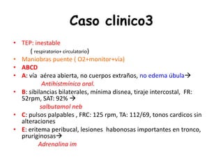 Caso clinico3
• TEP: inestable
( respiratorio+ circulatorio)
• Maniobras puente ( O2+monitor+vía)
• ABCD
• A: vía aérea abierta, no cuerpos extraños, no edema úbula
Antihistmínico oral.
• B: sibilancias bilaterales, mínima disnea, tiraje intercostal, FR:
52rpm, SAT: 92% 
salbutamol neb
• C: pulsos palpables , FRC: 125 rpm, TA: 112/69, tonos cardicos sin
alteraciones
• E: eritema peribucal, lesiones habonosas importantes en tronco,
pruriginosas
Adrenalina im
 