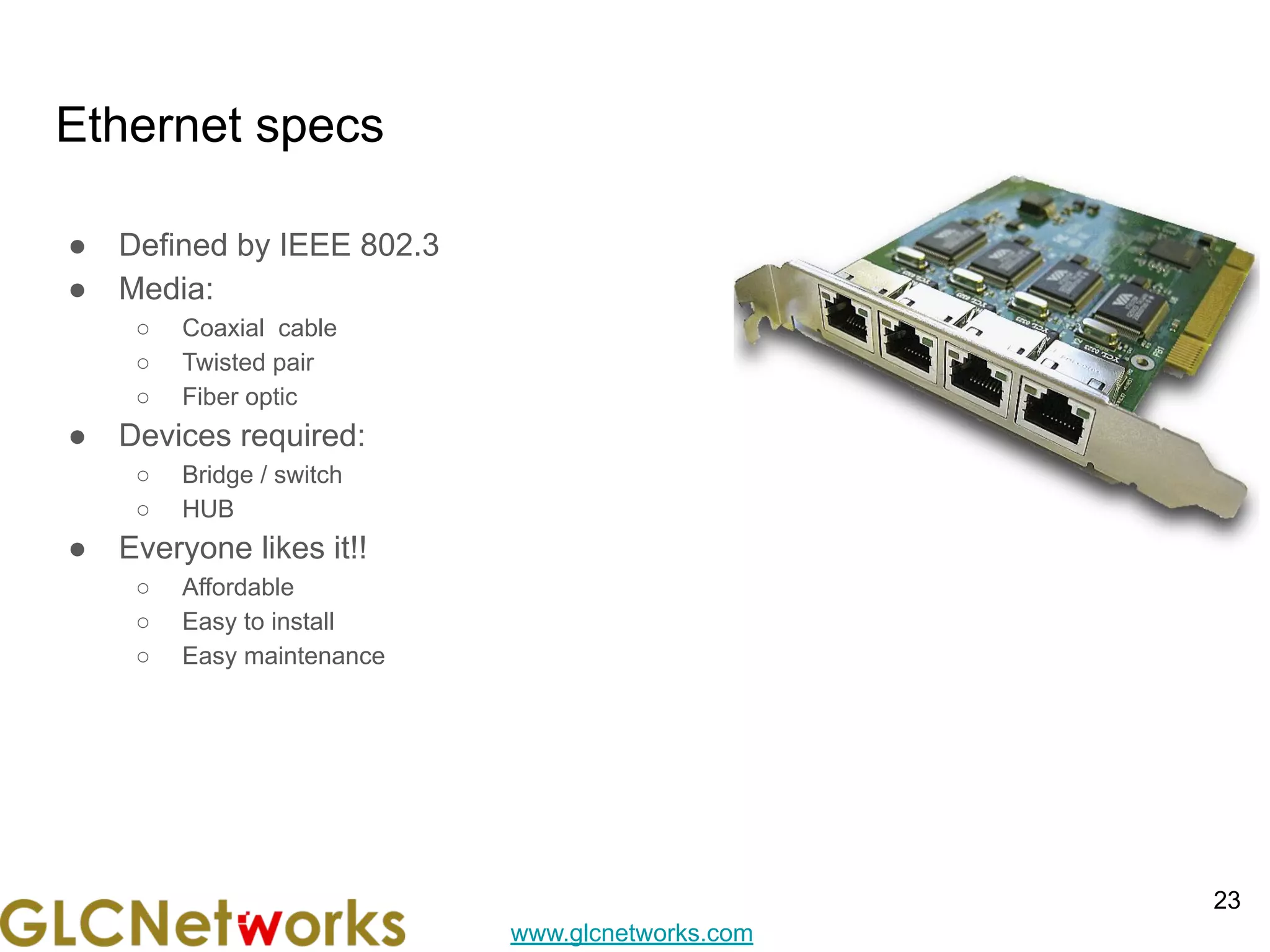 www.glcnetworks.com
Ethernet specs
● Defined by IEEE 802.3
● Media:
○ Coaxial cable
○ Twisted pair
○ Fiber optic
● Devices required:
○ Bridge / switch
○ HUB
● Everyone likes it!!
○ Affordable
○ Easy to install
○ Easy maintenance
23
 