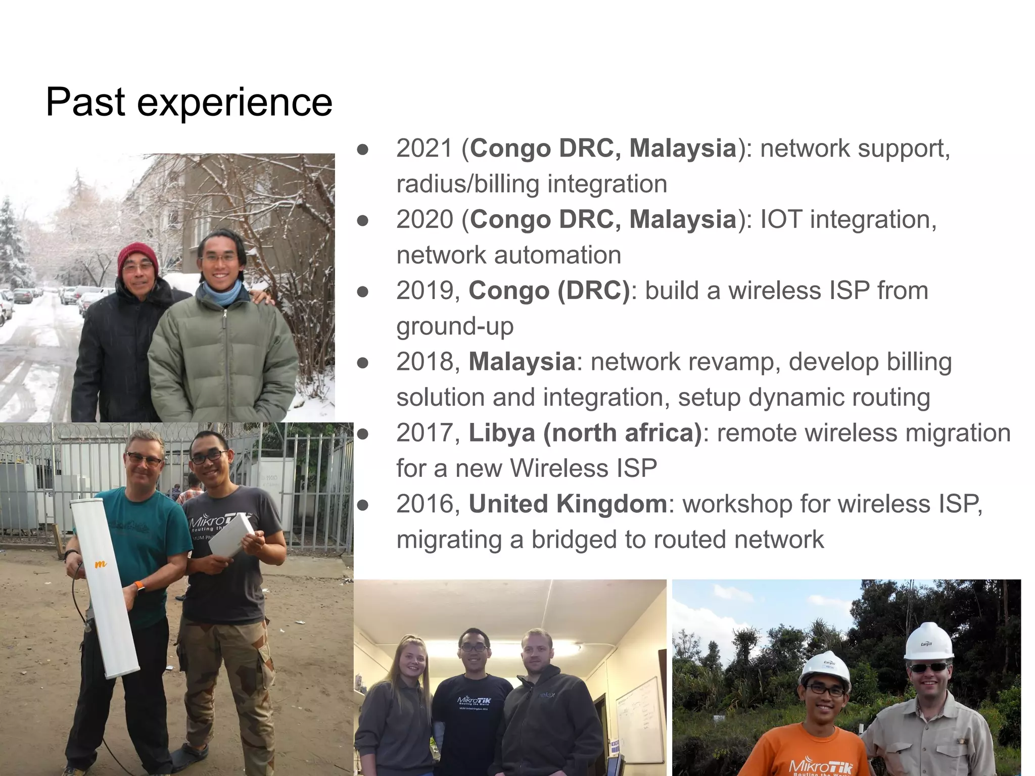 www.glcnetworks.com
Past experience
6
● 2021 (Congo DRC, Malaysia): network support,
radius/billing integration
● 2020 (Congo DRC, Malaysia): IOT integration,
network automation
● 2019, Congo (DRC): build a wireless ISP from
ground-up
● 2018, Malaysia: network revamp, develop billing
solution and integration, setup dynamic routing
● 2017, Libya (north africa): remote wireless migration
for a new Wireless ISP
● 2016, United Kingdom: workshop for wireless ISP,
migrating a bridged to routed network
 