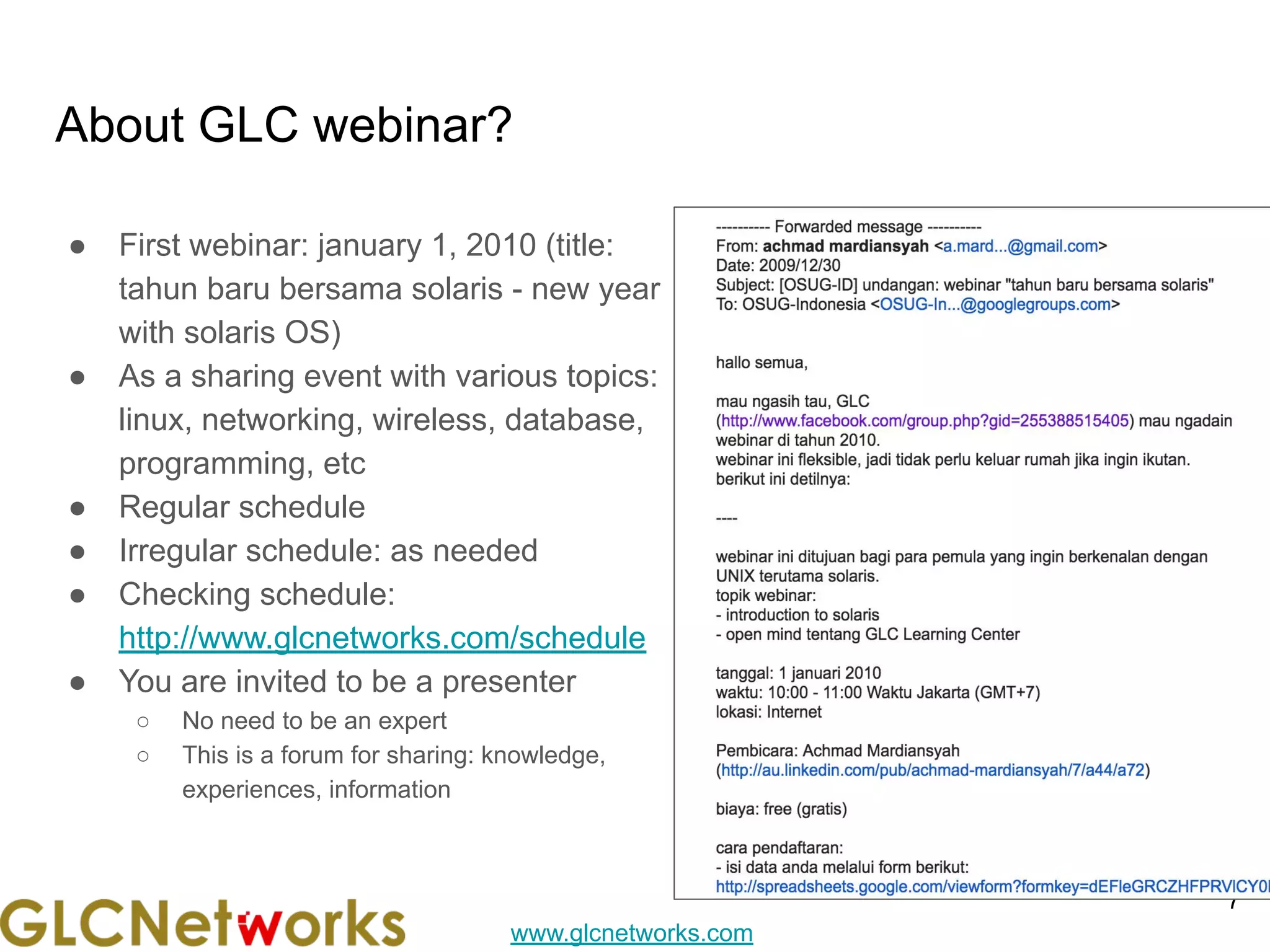 www.glcnetworks.com
About GLC webinar?
● First webinar: january 1, 2010 (title:
tahun baru bersama solaris - new year
with solaris OS)
● As a sharing event with various topics:
linux, networking, wireless, database,
programming, etc
● Regular schedule
● Irregular schedule: as needed
● Checking schedule:
http://www.glcnetworks.com/schedule
● You are invited to be a presenter
○ No need to be an expert
○ This is a forum for sharing: knowledge,
experiences, information
7
 