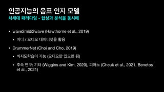 인공지능의 음표 인지 모델
차세대 패러다임 - 합성과 분석을 동시에
• wave2midi2wave (Hawthorne et al., 2019)

• 미디 / 오디오 데이터셋을 활용

• DrummerNet (Choi and Cho, 2019)

• 비지도학습이 가능 (오디오만 있으면 됨)

• 후속 연구: 기타 (Wiggins and Kim, 2020), 피아노 (Cheuk et al., 2021, Benetos
et al., 2021)
 