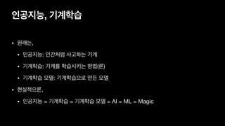 인공지능, 기계학습
• 원래는,

• 인공지능: 인간처럼 사고하는 기계

• 기계학습: 기계를 학습시키는 방법(론)

• 기계학습 모델: 기계학습으로 만든 모델

• 현실적으론,

• 인공지능 = 기계학습 = 기계학습 모델 = AI = ML = Magic
 
