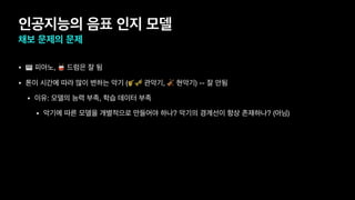 인공지능의 음표 인지 모델
채보 문제의 문제
• 🎹 피아노, 🥁 드럼은 잘 됨
• 톤이 시간에 따라 많이 변하는 악기 (🎷🎺 관악기, 🎻 현악기) -- 잘 안됨
• 이유: 모델의 능력 부족, 학습 데이터 부족
• 악기에 따른 모델을 개별적으로 만들어야 하나? 악기의 경계선이 항상 존재하나? (아님)
 