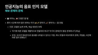 인공지능의 음표 인지 모델
채보 문제의 문제
• 🎹 피아노, 🥁 드럼은 잘 됨
• 톤이 시간에 따라 많이 변하는 악기 (🎷🎺 관악기, 🎻 현악기) -- 잘 안됨
• 이유: 모델의 능력 부족, 학습 데이터 부족
• 악기에 따른 모델을 개별적으로 만들어야 하나? 악기의 경계선이 항상 존재하나? (아님)
• 온셋, 오프셋 정보만으로 음표를 나타낼 수 있다고 가정. 허나 트릴과 비브라토의 경계, 꾸밈음, 시간에
따른 음의 변화는?
 