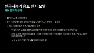 인공지능의 음표 인지 모델
채보 문제의 문제
• 🎹 피아노, 🥁 드럼은 잘 됨
• 톤이 시간에 따라 많이 변하는 악기 (🎷🎺 관악기, 🎻 현악기) -- 잘 안됨
• 이유: 모델의 능력 부족, 학습 데이터 부족
• 악기에 따른 모델을 개별적으로 만들어야 하나? 악기의 경계선이 항상 존재하나? (아님)
• 온셋, 오프셋 정보만으로 음표를 나타낼 수 있다고 가정. 허나 트릴과 비브라토의 경계, 꾸밈음, 시간에
따른 음의 변화는?
• 사실 이런 가정은 "악보📄"의 한계이기도 함.
 