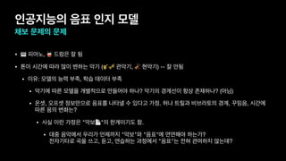 인공지능의 음표 인지 모델
채보 문제의 문제
• 🎹 피아노, 🥁 드럼은 잘 됨
• 톤이 시간에 따라 많이 변하는 악기 (🎷🎺 관악기, 🎻 현악기) -- 잘 안됨
• 이유: 모델의 능력 부족, 학습 데이터 부족
• 악기에 따른 모델을 개별적으로 만들어야 하나? 악기의 경계선이 항상 존재하나? (아님)
• 온셋, 오프셋 정보만으로 음표를 나타낼 수 있다고 가정. 허나 트릴과 비브라토의 경계, 꾸밈음, 시간에
따른 음의 변화는?
• 사실 이런 가정은 "악보📄"의 한계이기도 함.
• 대중 음악에서 우리가 언제까지 "악보"와 "음표"에 연연해야 하는가? 
전자기타로 곡을 쓰고, 듣고, 연습하는 과정에서 "음표"는 전혀 관여하지 않는데?
 
