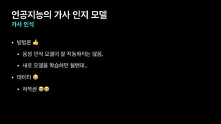 인공지능의 가사 인지 모델
가사 인식
• 방법론 👍

• 음성 인식 모델이 잘 작동하지는 않음.

• 새로 모델을 학습하면 될텐데..

• 데이터 😭

• 저작권 😭😭
 