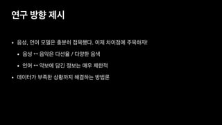 연구 방향 제시
• 음성, 언어 모델은 충분히 접목했다. 이제 차이점에 주목하자!

• 음성 ↔ 음악은 다선율 / 다양한 음색 

• 언어 ↔ 악보에 담긴 정보는 매우 제한적
• 데이터가 부족한 상황까지 해결하는 방법론
 