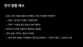 연구 방향 제시
• 음성, 언어 모델은 충분히 접목했다. 이제 차이점에 주목하자!

• 음성 ↔ 음악은 다선율 / 다양한 음색 

• 언어 ↔ 악보에 담긴 정보는 매우 제한적
• 데이터가 부족한 상황까지 해결하는 방법론
• 언어, 음성, 이미지, 영상과 다른점

• 음악 제작 과정은 디지털화가 매우 잘 되어있다 → 데이터 제작 >> 데이터 수집
 