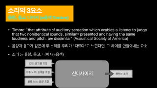 소리의 3요소
음량, 음고, 나머지 (=음색 Timbre)
• Timbre: "that attribute of auditory sensation which enables a listener to judge
that two nonidentical sounds, similarly presented and having the same
loudness and pitch, are dissimilar" (Acoustical Society of America)

• 음량과 음고가 같은데 두 소리를 우리가 "다르다"고 느낀다면, 그 차이를 만들어내는 요소

• 소리 := 음량, 음고, 나머지(=음색)
볼륨 노브: 음량 조절
건반: 음고를 조절
각종 노브: 음색을 조절
신디사이저 원하는 소리
 
