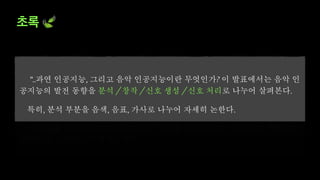 초록 🍃
”..과연 인공지능, 그리고 음악 인공지능이란 무엇인가? 이 발표에서는 음악 인
공지능의 발전 동향을 분석 / 창작 / 신호 생성 / 신호 처리로 나누어 살펴본다.
특히, 분석 부분을 음색, 음표, 가사로 나누어 자세히 논한다.
이를 통해 음악 인공지능 연구자들이 무엇을 목표로 하고, 가정하고, 개발하고,
간과하고, 오해하는지 알아보자.”
 
