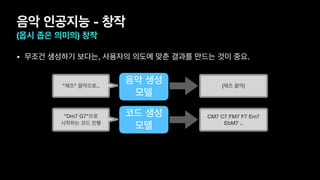 음악 인공지능 - 창작
(몹시 좁은 의미의) 창작
• 무조건 생성하기 보다는, 사용자의 의도에 맞춘 결과를 만드는 것이 중요.
음악 생성
모델
"재즈" 음악으로.. (재즈 음악)
코드 생성
모델
"Dm7 G7"으로
시작하는 코드 진행
CM7 C7 FM7 F7 Em7
EbM7 ..
 