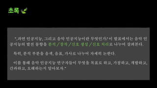 초록 🍃
”..과연 인공지능, 그리고 음악 인공지능이란 무엇인가? 이 발표에서는 음악 인
공지능의 발전 동향을 분석 / 창작 / 신호 생성 / 신호 처리로 나누어 살펴본다.
특히, 분석 부분을 음색, 음표, 가사로 나누어 자세히 논한다.
이를 통해 음악 인공지능 연구자들이 무엇을 목표로 하고, 가정하고, 개발하고,
간과하고, 오해하는지 알아보자.”
 