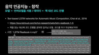 • Text-based LSTM networks for Automatic Music Composition, Choi et al., 2016

• https://soundcloud.com/kchoi-research/sets/lstm-realbook-1-5

• 책을 읽는 대신에 코드 진행을 공부한 딥러닝 모델. 코드를 마구 작성해보거라!

• 시연: "LSTM Realbook 4.mp3"
음악 인공지능 - 창작
모델 ← 언어모델을 사용 / 데이터 ← 책 대신 코드 진행
생셩 결과: ..G:7(b9) C:maj C:maj A:min A:min D:min7 D:min7 G:7(b9) G:7(b9) C:maj C:maj C:maj C:maj A:min7 A:min7
A:min7 A:min7 D:9 D:9 D:9 G:7(b9) | C:maj C:maj A:min A:min | D:min7 D:min7 G:7(b9) G:7(b9) | C:maj C:maj C:maj
C:maj |A:min7 A:min7 A:min7 A:min7 | D:9 D:9 D:9 D:9 | D:9 D:9 D:9 D:9 | D:7 D:7 D:7 D:7 | D:min7 D:min7 D:min7
D:min7 | G:7 G:7 G:7 G:7 | C:maj C:maj C:maj C:maj | C:7 C:7 C:7 C:7 | F:maj F:maj F:maj F:maj | F:min F:min F:min
F:min | C:maj C:maj C:maj C:maj | C:maj C:maj C:maj C:maj D:7 D:7 D:7 D:7 G:7 G:7 G:7 G:7 C:maj C:maj C:maj C:maj
C:maj C:maj C:maj C:maj C:maj C:maj C:maj C:maj C:maj C:maj C:maj C:maj G:7 G:7 G:7 G:7 G:7 G:7 G:7 G:7 C:maj
C:maj C:maj C:maj C:maj C:maj C:maj C:maj G:7 G:7 G:7 G:7 G:7 G:7 G:7 G:7 C:maj C:maj C:maj C:maj C:maj C:maj
C:maj C:maj G:7 G:7 G:7 G:7 G:7 G:7 G:7 G:7 C:maj C:maj C:maj C:maj C:maj C:maj C:maj C:maj C:maj C:maj C:maj
C:maj C:maj C:maj C:maj C:maj C:maj C:maj C:maj C:maj C:maj C:maj C:maj C:maj C:maj C:maj C:maj C:maj C:maj
모델은 코드 진행만 생성.
오디오는 시연을 위해 직접 만든 것.
 
