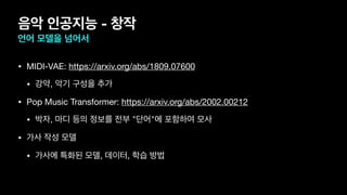 음악 인공지능 - 창작
언어 모델을 넘어서
• MIDI-VAE: https://arxiv.org/abs/1809.07600 

• 강약, 악기 구성을 추가

• Pop Music Transformer: https://arxiv.org/abs/2002.00212 

• 박자, 마디 등의 정보를 전부 "단어"에 포함하여 모사

• 가사 작성 모델

• 가사에 특화된 모델, 데이터, 학습 방법
 