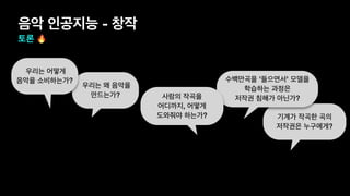 우리는 왜 음악을
만드는가?
기계가 작곡한 곡의
저작권은 누구에게?
수백만곡을 '들으면서' 모델을
학습하는 과정은
저작권 침해가 아닌가?
음악 인공지능 - 창작
토론 🔥
우리는 어떻게
음악을 소비하는가?
사람의 작곡을
어디까지, 어떻게
도와줘야 하는가?
 