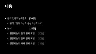 내용
• 음악 인공지능이란? [30분]

• 분석 / 창작 / 신호 생성 / 신호 처리

• 분석: [25분]
• 인공지능의 음색 인지 모델 [10분]

• 인공지능의 음표 인지 모델 [10분]

• 인공지능의 가사 인지 모델 [ 5분]
 