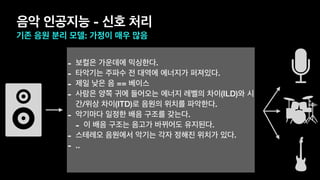 음악 인공지능 - 신호 처리
기존 음원 분리 모델: 가정이 매우 많음
- 보컬은 가운데에 믹싱한다.
- 타악기는 주파수 전 대역에 에너지가 퍼져있다.
- 제일 낮은 음 == 베이스
- 사람은 양쪽 귀에 들어오는 에너지 레벨의 차이(ILD)와 시
간/위상 차이(ITD)로 음원의 위치를 파악한다.
- 악기마다 일정한 배음 구조를 갖는다.
- 이 배음 구조는 음고가 바뀌어도 유지된다.
- 스테레오 음원에서 악기는 각자 정해진 위치가 있다.
- ..
 