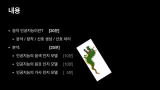 내용
• 음악 인공지능이란? [30분]

• 분석 / 창작 / 신호 생성 / 신호 처리

• 분석: [25분]
• 인공지능의 음색 인지 모델 [10분]

• 인공지능의 음표 인지 모델 [10분]

• 인공지능의 가사 인지 모델 [ 5분]
 