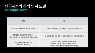 인공지능의 음색 인지 모델
역사와 전통의 MFCC
특징 이유
음고(F0)의 변화에 둔감하도록 설계함 (음성 인식이) 목소리의 높낮이에 관계 없이 작동하도록
MFCC의 벡터의 첫 번째 계수는 
에너지(소리의 크기)를 나타내고, 종종 생략함
(음성 인식/음악 장르 등은) 소리의 크기와 관계 없이 작동하도록
음성 신호를 위해 만들었지만  
음악에서도 널리 쓰임
음악의 조(Key)가 음량(볼륨)이 바뀌어도  
음악의 특징 (장르, 분위기, ..)등은 유지된다.

→ 음악 분류에 필요한 특징이 MFCC에 있음
 