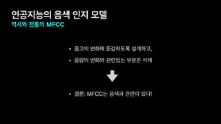 인공지능의 음색 인지 모델
역사와 전통의 MFCC
• 음고의 변화에 둔감하도록 설계하고,

• 음량의 변화와 관련있는 부분은 삭제

• 결론: MFCC는 음색과 관련이 있다!
 
