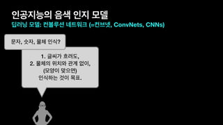 인공지능의 음색 인지 모델
딥러닝 모델: 컨볼루션 네트워크 (=컨브넷, ConvNets, CNNs)
1. 글씨가 흐려도,
2. 물체의 위치와 관계 없이,
(모양이 맞으면)
인식하는 것이 목표.
문자, 숫자, 물체 인식?
 