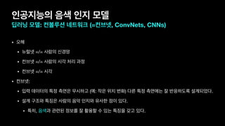 인공지능의 음색 인지 모델
딥러닝 모델: 컨볼루션 네트워크 (=컨브넷, ConvNets, CNNs)
• 오해

• 뉴럴넷 =/= 사람의 신경망

• 컨브넷 =/= 사람의 시각 처리 과정

• 컨브넷 =/= 시각
• 컨브넷:

• 입력 데이터의 특정 측면은 무시하고 (예: 작은 위치 변화) 다른 특정 측면에는 잘 반응하도록 설계되었다.

• 설계 구조와 특징은 사람의 음악 인지와 유사한 점이 있다.

• 특히, 음색과 관련된 정보를 잘 활용할 수 있는 특징을 갖고 있다.
 
