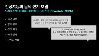 인공지능의 음색 인지 모델
딥러닝 모델: 컨볼루션 네트워크 (=컨브넷, ConvNets, CNNs)
• 음악 태깅

• 장르 분류

• 감정 인식

• 악기 인식

• 유사도 학습
컨브넷의 성능이 워낙 좋아서,
음색 인지 관점으로 문제를 해석할 때 생기는 단점이
지금까지는 별로 중요하지 않았음.
아무도 "음색 인지"라고 이야기하진 않지만,
모두가 음색 인지 문제를 풀 듯이 접근함.
 