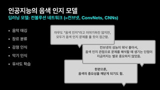 인공지능의 음색 인지 모델
딥러닝 모델: 컨볼루션 네트워크 (=컨브넷, ConvNets, CNNs)
• 음악 태깅

• 장르 분류

• 감정 인식

• 악기 인식

• 유사도 학습
한편으론,
음색의 중요성을 깨닫게 되기도 함.
컨브넷의 성능이 워낙 좋아서,
음색 인지 관점으로 문제를 해석할 때 생기는 단점이
지금까지는 별로 중요하지 않았음.
아무도 "음색 인지"라고 이야기하진 않지만,
모두가 음색 인지 문제를 풀 듯이 접근함.
 