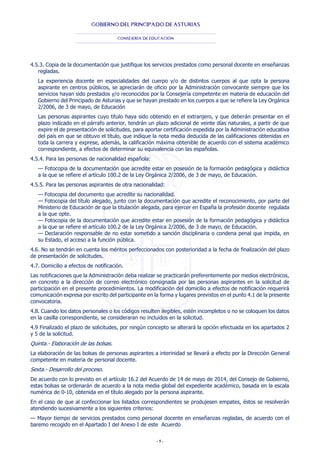- 5 -
GOBIERNO DEL PRINCIPADO DE ASTURIAS
CONSEJERÍA DE EDUCACIÓN
4.5.3. Copia de la documentación que justifique los servicios prestados como personal docente en enseñanzas
regladas.
La experiencia docente en especialidades del cuerpo y/o de distintos cuerpos al que opta la persona
aspirante en centros públicos, se apreciarán de oficio por la Administración convocante siempre que los
servicios hayan sido prestados y/o reconocidos por la Consejería competente en materia de educación del
Gobierno del Principado de Asturias y que se hayan prestado en los cuerpos a que se refiere la Ley Orgánica
2/2006, de 3 de mayo, de Educación
Las personas aspirantes cuyo título haya sido obtenido en el extranjero, y que deberán presentar en el
plazo indicado en el párrafo anterior, tendrán un plazo adicional de veinte días naturales, a partir de que
expire el de presentación de solicitudes, para aportar certificación expedida por la Administración educativa
del país en que se obtuvo el título, que indique la nota media deducida de las calificaciones obtenidas en
toda la carrera y exprese, además, la calificación máxima obtenible de acuerdo con el sistema académico
correspondiente, a efectos de determinar su equivalencia con las españolas.
4.5.4. Para las personas de nacionalidad española:
— Fotocopia de la documentación que acredite estar en posesión de la formación pedagógica y didáctica
a la que se refiere el artículo 100.2 de la Ley Orgánica 2/2006, de 3 de mayo, de Educación.
4.5.5. Para las personas aspirantes de otra nacionalidad:
— Fotocopia del documento que acredite su nacionalidad.
— Fotocopia del título alegado, junto con la documentación que acredite el reconocimiento, por parte del
Ministerio de Educación de que la titulación alegada, para ejercer en España la profesión docente regulada
a la que opte.
— Fotocopia de la documentación que acredite estar en posesión de la formación pedagógica y didáctica
a la que se refiere el artículo 100.2 de la Ley Orgánica 2/2006, de 3 de mayo, de Educación.
— Declaración responsable de no estar sometido a sanción disciplinaria o condena penal que impida, en
su Estado, el acceso a la función pública.
4.6. No se tendrán en cuenta los méritos perfeccionados con posterioridad a la fecha de finalización del plazo
de presentación de solicitudes.
4.7. Domicilio a efectos de notificación.
Las notificaciones que la Administración deba realizar se practicarán preferentemente por medios electrónicos,
en concreto a la dirección de correo electrónico consignada por las personas aspirantes en la solicitud de
participación en el presente procedimientos. La modificación del domicilio a efectos de notificación requerirá
comunicación expresa por escrito del participante en la forma y lugares previstos en el punto 4.1 de la presente
convocatoria.
4.8. Cuando los datos personales o los códigos resulten ilegibles, estén incompletos o no se coloquen los datos
en la casilla correspondiente, se consideraran no incluidos en la solicitud.
4.9 Finalizado el plazo de solicitudes, por ningún concepto se alterará la opción efectuada en los apartados 2
y 5 de la solicitud.
Quinta.- Elaboración de las bolsas.
La elaboración de las bolsas de personas aspirantes a interinidad se llevará a efecto por la Dirección General
competente en materia de personal docente.
Sexta.- Desarrollo del proceso.
De acuerdo con lo previsto en el artículo 16.2 del Acuerdo de 14 de mayo de 2014, del Consejo de Gobierno,
estas bolsas se ordenarán de acuerdo a la nota media global del expediente académico, basada en la escala
numérica de 0-10, obtenida en el título alegado por la persona aspirante.
En el caso de que al confeccionar los listados correspondientes se produjesen empates, éstos se resolverán
atendiendo sucesivamente a los siguientes criterios:
— Mayor tiempo de servicios prestados como personal docente en enseñanzas regladas, de acuerdo con el
baremo recogido en el Apartado I del Anexo I de este Acuerdo
 