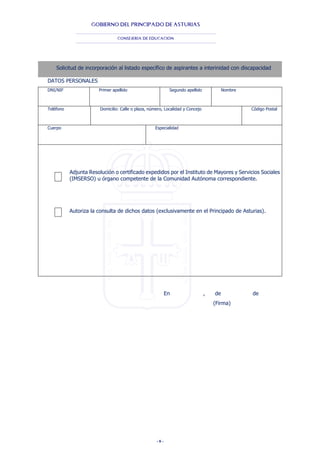 - 8 -
GOBIERNO DEL PRINCIPADO DE ASTURIAS
CONSEJERÍA DE EDUCACIÓN
Solicitud de incorporación al listado específico de aspirantes a interinidad con discapacidad
DATOS PERSONALES
DNI/NIF Primer apellido Segundo apellido Nombre
Teléfono Domicilio: Calle o plaza, número, Localidad y Concejo Código Postal
Cuerpo Especialidad
Adjunta Resolución o certificado expedidos por el Instituto de Mayores y Servicios Sociales
(IMSERSO) u órgano competente de la Comunidad Autónoma correspondiente.
Autoriza la consulta de dichos datos (exclusivamente en el Principado de Asturias).
En , de de
(Firma)
 
