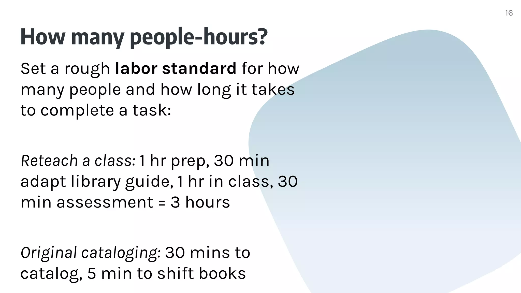 How many people-hours?
Set a rough labor standard for how
many people and how long it takes
to complete a task:
Reteach a class: 1 hr prep, 30 min
adapt library guide, 1 hr in class, 30
min assessment = 3 hours
Original cataloging: 30 mins to
catalog, 5 min to shift books
16
 