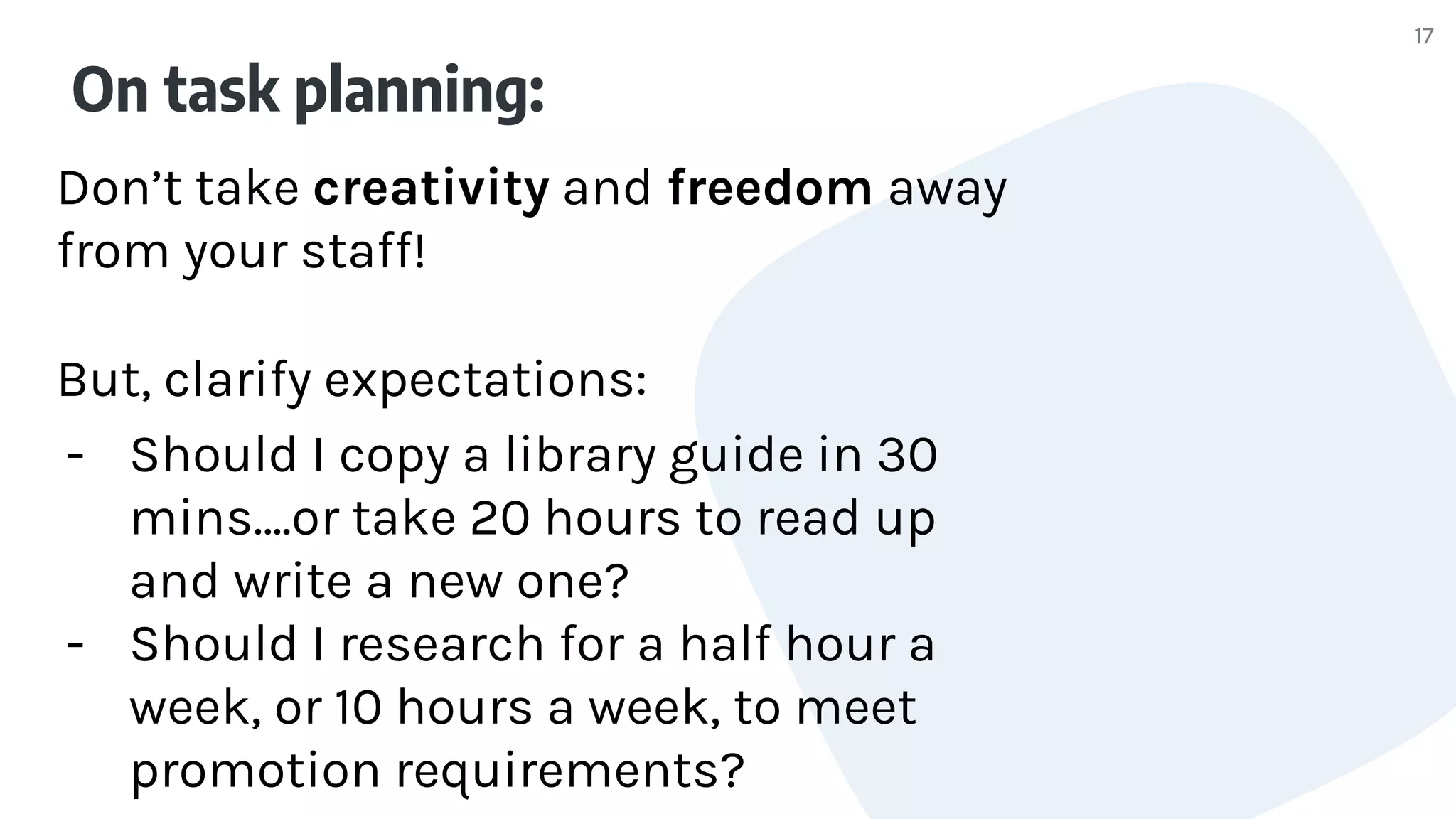 On task planning:
Don’t take creativity and freedom away
from your staff!
But, clarify expectations:
- Should I copy a library guide in 30
mins….or take 20 hours to read up
and write a new one?
- Should I research for a half hour a
week, or 10 hours a week, to meet
promotion requirements?
17
 