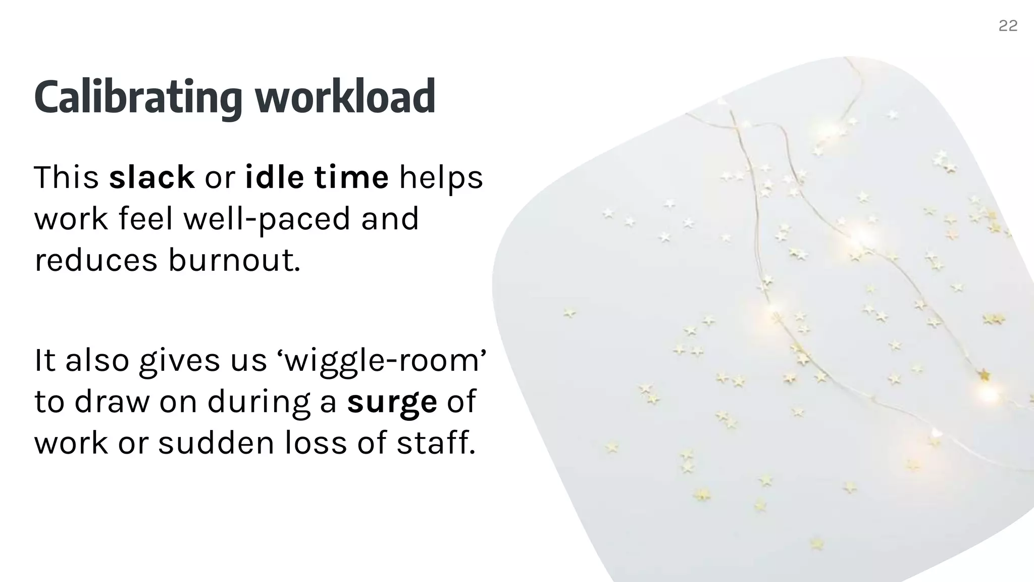 Calibrating workload
This slack or idle time helps
work feel well-paced and
reduces burnout.
It also gives us ‘wiggle-room’
to draw on during a surge of
work or sudden loss of staff.
22
 