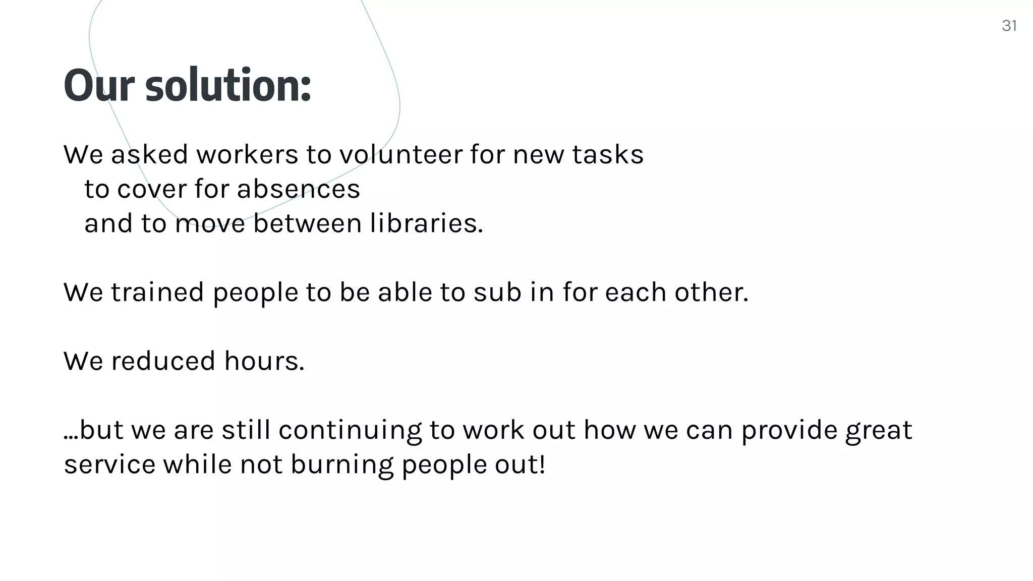 Our solution:
31
We asked workers to volunteer for new tasks
to cover for absences
and to move between libraries.
We trained people to be able to sub in for each other.
We reduced hours.
...but we are still continuing to work out how we can provide great
service while not burning people out!
 