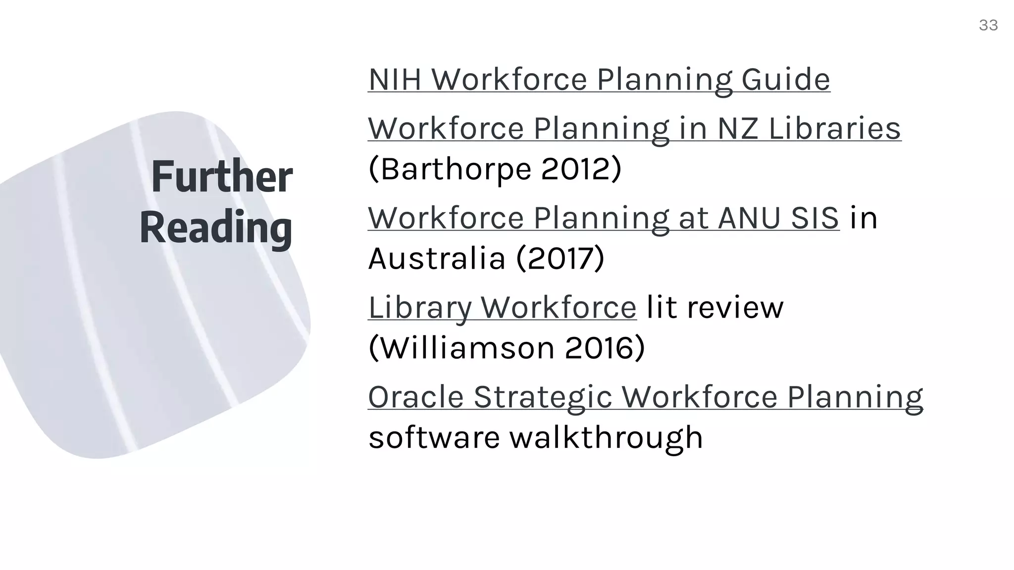 Further
Reading
NIH Workforce Planning Guide
Workforce Planning in NZ Libraries
(Barthorpe 2012)
Workforce Planning at ANU SIS in
Australia (2017)
Library Workforce lit review
(Williamson 2016)
Oracle Strategic Workforce Planning
software walkthrough
33
 