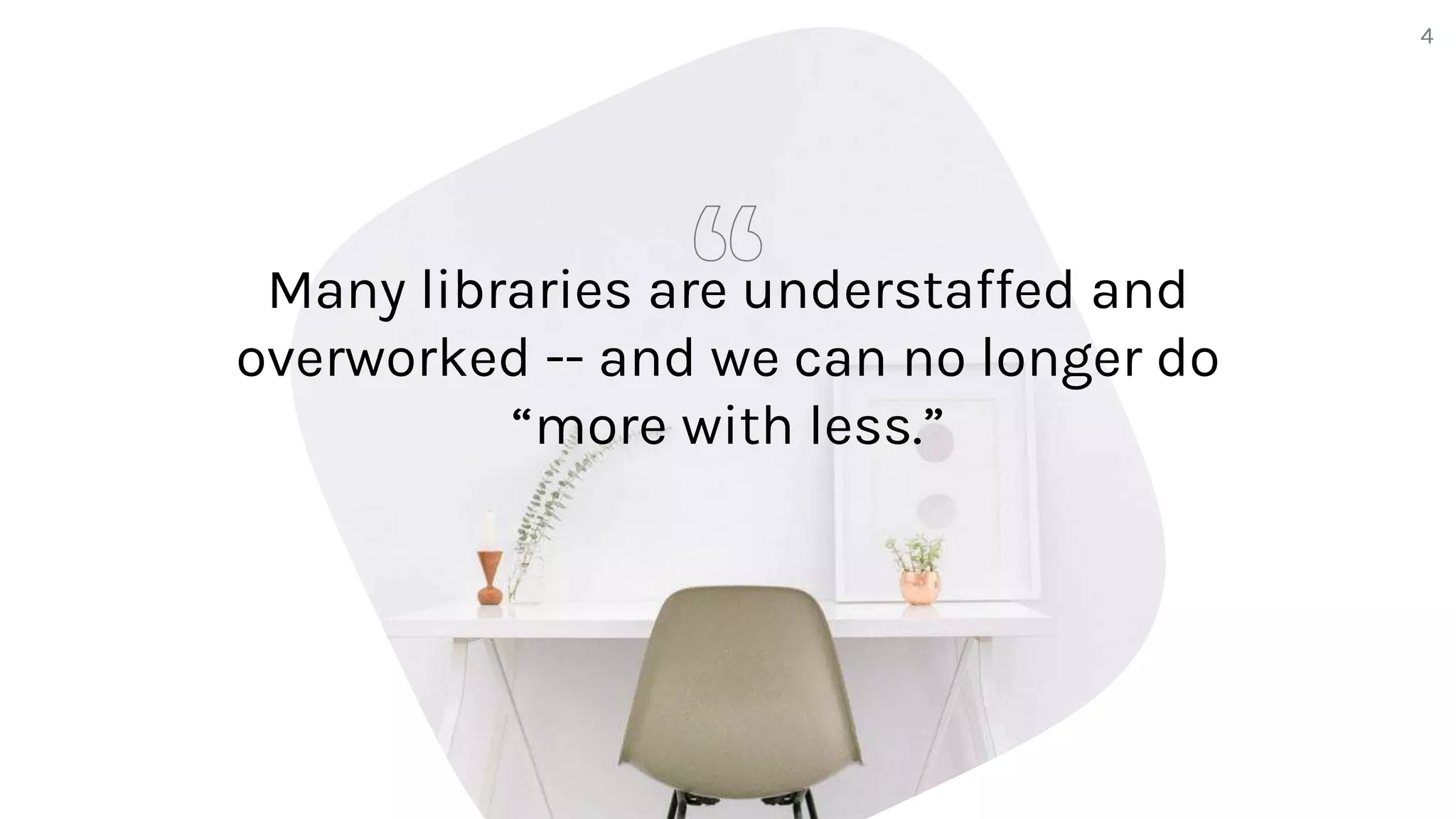 Many libraries are understaffed and
overworked -- and we can no longer do
“more with less.”
4
 