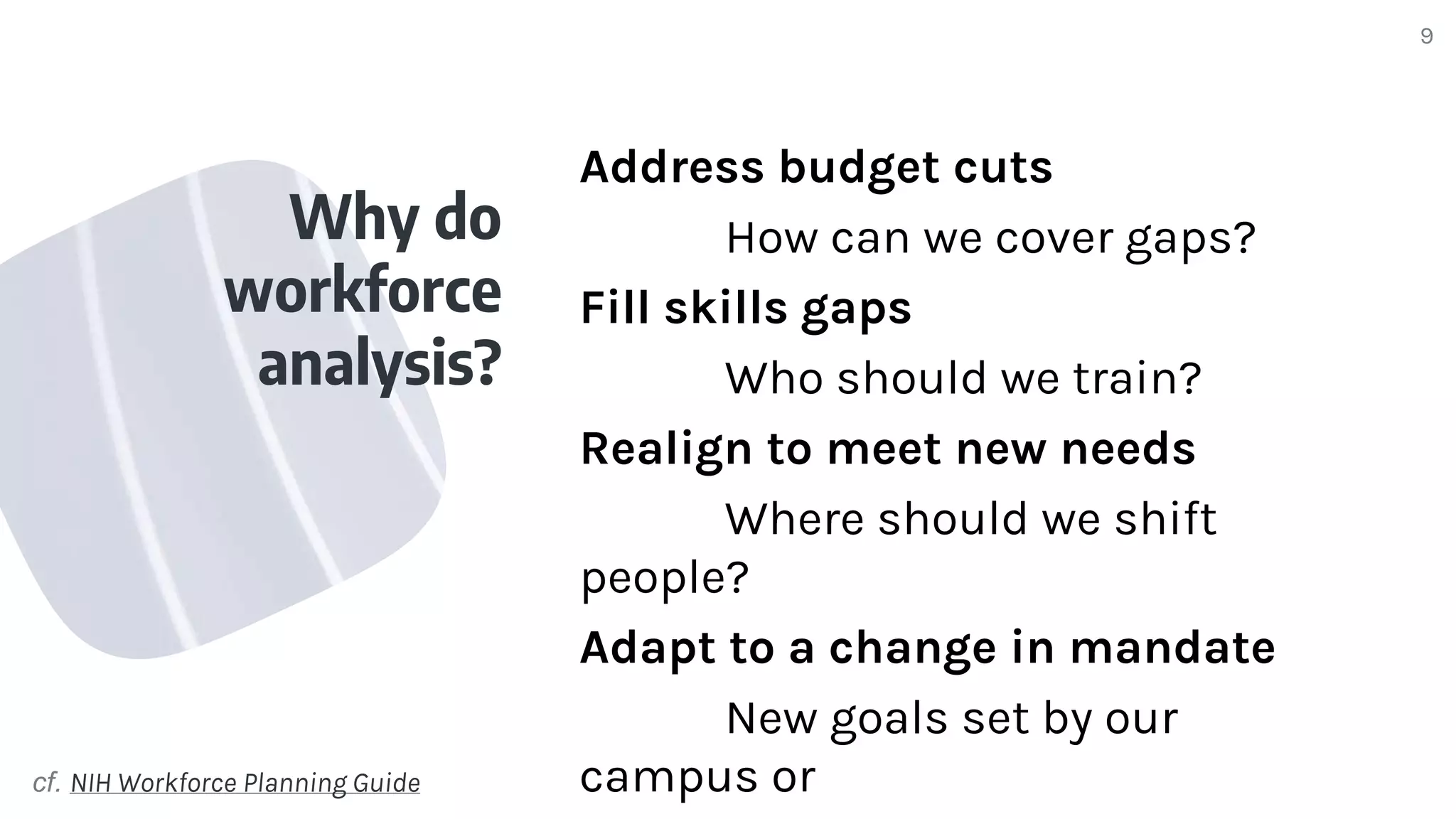 Why do
workforce
analysis?
9
Address budget cuts
How can we cover gaps?
Fill skills gaps
Who should we train?
Realign to meet new needs
Where should we shift
people?
Adapt to a change in mandate
New goals set by our
campus or
cf. NIH Workforce Planning Guide
 