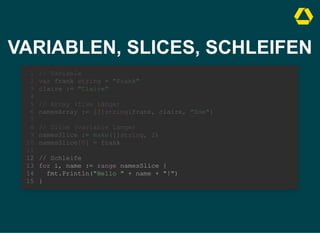 VARIABLEN, SLICES, SCHLEIFEN
// Variable
var frank string = "Frank"
claire := "Claire"
1
2
3
4
// Array (fixe Länge)
5
namesArray := [3]string{frank, claire, "Zoe"}
6
7
// Slice (variable Länge)
8
namesSlice := make([]string, 2)
9
namesSlice[0] = frank
10
11
// Schleife
12
for i, name := range namesSlice {
13
fmt.Println("Hello " + name + "!")
14
}
15
// Array (fixe Länge)
namesArray := [3]string{frank, claire, "Zoe"}
// Variable
1
var frank string = "Frank"
2
claire := "Claire"
3
4
5
6
7
// Slice (variable Länge)
8
namesSlice := make([]string, 2)
9
namesSlice[0] = frank
10
11
// Schleife
12
for i, name := range namesSlice {
13
fmt.Println("Hello " + name + "!")
14
}
15
// Slice (variable Länge)
namesSlice := make([]string, 2)
namesSlice[0] = frank
// Variable
1
var frank string = "Frank"
2
claire := "Claire"
3
4
// Array (fixe Länge)
5
namesArray := [3]string{frank, claire, "Zoe"}
6
7
8
9
10
11
// Schleife
12
for i, name := range namesSlice {
13
fmt.Println("Hello " + name + "!")
14
}
15
// Schleife
for i, name := range namesSlice {
fmt.Println("Hello " + name + "!")
}
// Variable
1
var frank string = "Frank"
2
claire := "Claire"
3
4
// Array (fixe Länge)
5
namesArray := [3]string{frank, claire, "Zoe"}
6
7
// Slice (variable Länge)
8
namesSlice := make([]string, 2)
9
namesSlice[0] = frank
10
11
12
13
14
15
 