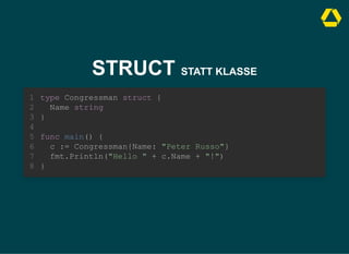 STRUCT STATT KLASSE
type Congressman struct {
Name string
}
1
2
3
4
func main() {
5
c := Congressman{Name: "Peter Russo"}
6
fmt.Println("Hello " + c.Name + "!")
7
}
8
c := Congressman{Name: "Peter Russo"}
fmt.Println("Hello " + c.Name + "!")
type Congressman struct {
1
Name string
2
}
3
4
func main() {
5
6
7
}
8
type Congressman struct {
Name string
}
func main() {
c := Congressman{Name: "Peter Russo"}
fmt.Println("Hello " + c.Name + "!")
}
1
2
3
4
5
6
7
8
 