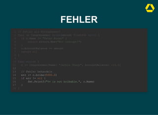 FEHLER
// Fehler als Rückgabewert
func (c Congressman) bribe(amount float64) error {
if c.Name != "Peter Russo" {
return errors.New("Not corrupt!")
}
c.AccountBalance += amount
return nil
}
1
2
3
4
5
6
7
8
9
func main() {
10
c := Congressman{Name: "Jackie Sharp", AccountBalance: -10.0}
11
12
// Fehler behandeln
13
err := c.bribe(5000.0)
14
if err != nil {
15
fmt.Printf("%v is not bribable.", c.Name)
16
}
17
}
18
// Fehler behandeln
err := c.bribe(5000.0)
if err != nil {
fmt.Printf("%v is not bribable.", c.Name)
}
// Fehler als Rückgabewert
1
func (c Congressman) bribe(amount float64) error {
2
if c.Name != "Peter Russo" {
3
return errors.New("Not corrupt!")
4
}
5
c.AccountBalance += amount
6
return nil
7
}
8
9
func main() {
10
c := Congressman{Name: "Jackie Sharp", AccountBalance: -10.0}
11
12
13
14
15
16
17
}
18
 