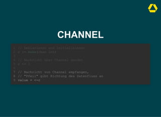 CHANNEL
// Deklarieren und Initialisieren
c := make(chan int)
1
2
3
// Nachricht über Channel senden
4
c <- 1
5
6
// Nachricht von Channel empfangen,
7
// "Pfeil" gibt Richtung des Datenfluss an
8
value = <-c
9
// Nachricht über Channel senden
c <- 1
// Deklarieren und Initialisieren
1
c := make(chan int)
2
3
4
5
6
// Nachricht von Channel empfangen,
7
// "Pfeil" gibt Richtung des Datenfluss an
8
value = <-c
9
// Nachricht von Channel empfangen,
// "Pfeil" gibt Richtung des Datenfluss an
value = <-c
// Deklarieren und Initialisieren
1
c := make(chan int)
2
3
// Nachricht über Channel senden
4
c <- 1
5
6
7
8
9
 