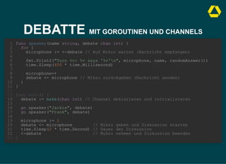 DEBATTE MIT GOROUTINEN UND CHANNELS
debate := make(chan int) // Channel deklarieren und initialisieren
func speaker(name string, debate chan int) {
1
for {
2
microphone := <-debate // Auf Mikro warten (Nachricht empfangen)
3
4
fmt.Printf("Turn %v: %v says '%v'n", microphone, name, randomAnswer())
5
time.Sleep(400 * time.Millisecond)
6
7
microphone++
8
debate <- microphone // Mikro zurückgeben (Nachricht senden)
9
}
10
}
11
12
func main() {
13
14
15
go speaker("Jackie", debate)
16
go speaker("Frank", debate)
17
18
microphone := 1
19
debate <- microphone // Mikro geben und Diskussion starten
20
time.Sleep(2 * time.Second) // Dauer der Diskussion
21
<-debate // Mikro nehmen und Diskussion beenden
22
}
23
debate := make(chan int) // Channel deklarieren und initialisieren
go speaker("Jackie", debate)
go speaker("Frank", debate)
func speaker(name string, debate chan int) {
1
for {
2
microphone := <-debate // Auf Mikro warten (Nachricht empfangen)
3
4
fmt.Printf("Turn %v: %v says '%v'n", microphone, name, randomAnswer())
5
time.Sleep(400 * time.Millisecond)
6
7
microphone++
8
debate <- microphone // Mikro zurückgeben (Nachricht senden)
9
}
10
}
11
12
func main() {
13
14
15
16
17
18
microphone := 1
19
debate <- microphone // Mikro geben und Diskussion starten
20
time.Sleep(2 * time.Second) // Dauer der Diskussion
21
<-debate // Mikro nehmen und Diskussion beenden
22
}
23
debate := make(chan int) // Channel deklarieren und initialisieren
go speaker("Jackie", debate)
go speaker("Frank", debate)
microphone := 1
debate <- microphone // Mikro geben und Diskussion starten
time.Sleep(2 * time.Second) // Dauer der Diskussion
<-debate // Mikro nehmen und Diskussion beenden
func speaker(name string, debate chan int) {
1
for {
2
microphone := <-debate // Auf Mikro warten (Nachricht empfangen)
3
4
fmt.Printf("Turn %v: %v says '%v'n", microphone, name, randomAnswer())
5
time.Sleep(400 * time.Millisecond)
6
7
microphone++
8
debate <- microphone // Mikro zurückgeben (Nachricht senden)
9
}
10
}
11
12
func main() {
13
14
15
16
17
18
19
20
21
22
}
23
func speaker(name string, debate chan int) {
for {
microphone := <-debate // Auf Mikro warten (Nachricht empfangen)
fmt.Printf("Turn %v: %v says '%v'n", microphone, name, randomAnswer())
time.Sleep(400 * time.Millisecond)
microphone++
debate <- microphone // Mikro zurückgeben (Nachricht senden)
}
}
debate := make(chan int) // Channel deklarieren und initialisieren
go speaker("Jackie", debate)
go speaker("Frank", debate)
microphone := 1
debate <- microphone // Mikro geben und Diskussion starten
time.Sleep(2 * time.Second) // Dauer der Diskussion
<-debate // Mikro nehmen und Diskussion beenden
1
2
3
4
5
6
7
8
9
10
11
12
func main() {
13
14
15
16
17
18
19
20
21
22
}
23
 